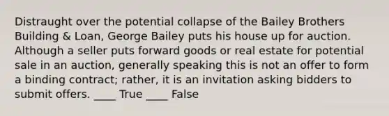 Distraught over the potential collapse of the Bailey Brothers Building & Loan, George Bailey puts his house up for auction. Although a seller puts forward goods or real estate for potential sale in an auction, generally speaking this is not an offer to form a binding contract; rather, it is an invitation asking bidders to submit offers. ____ True ____ False