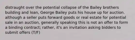 distraught over the potential collapse of the Bailey brothers building and loan, George Bailey puts his house up for auction. although a seller puts forward goods or real estate for potential sale in an auction, generally speaking this is not an offer to form a binding contract; rather, it's an invitation asking bidders to submit offers (T/F)