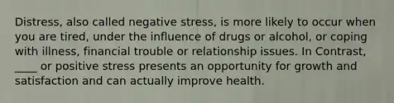 Distress, also called negative stress, is more likely to occur when you are tired, under the influence of drugs or alcohol, or coping with illness, financial trouble or relationship issues. In Contrast, ____ or positive stress presents an opportunity for growth and satisfaction and can actually improve health.