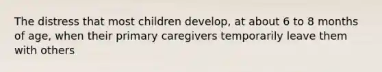 The distress that most children develop, at about 6 to 8 months of age, when their primary caregivers temporarily leave them with others