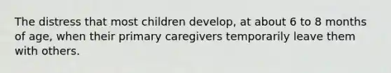 The distress that most children develop, at about 6 to 8 months of age, when their primary caregivers temporarily leave them with others.