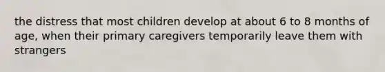 the distress that most children develop at about 6 to 8 months of age, when their primary caregivers temporarily leave them with strangers