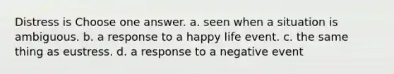 Distress is Choose one answer. a. seen when a situation is ambiguous. b. a response to a happy life event. c. the same thing as eustress. d. a response to a negative event