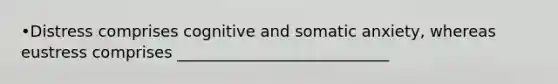 •Distress comprises cognitive and somatic anxiety, whereas eustress comprises ___________________________