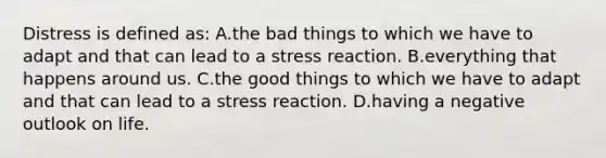 Distress is defined as: A.the bad things to which we have to adapt and that can lead to a stress reaction. B.everything that happens around us. C.the good things to which we have to adapt and that can lead to a stress reaction. D.having a negative outlook on life.