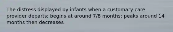 The distress displayed by infants when a customary care provider departs; begins at around 7/8 months; peaks around 14 months then decreases