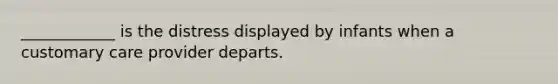 ____________ is the distress displayed by infants when a customary care provider departs.