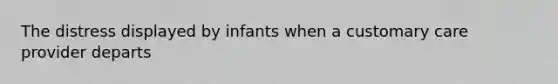 The distress displayed by infants when a customary care provider departs