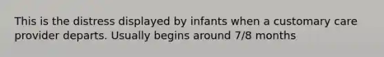 This is the distress displayed by infants when a customary care provider departs. Usually begins around 7/8 months