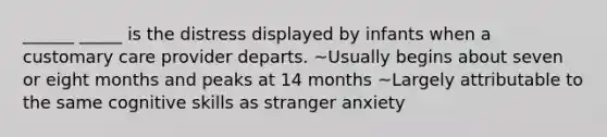 ______ _____ is the distress displayed by infants when a customary care provider departs. ~Usually begins about seven or eight months and peaks at 14 months ~Largely attributable to the same cognitive skills as stranger anxiety