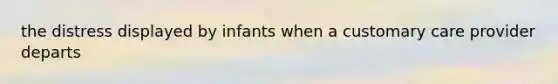 the distress displayed by infants when a customary care provider departs