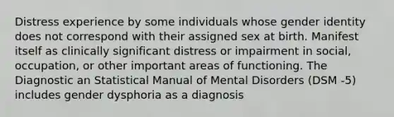 Distress experience by some individuals whose gender identity does not correspond with their assigned sex at birth. Manifest itself as clinically significant distress or impairment in social, occupation, or other important areas of functioning. The Diagnostic an Statistical Manual of Mental Disorders (DSM ‐5) includes gender dysphoria as a diagnosis