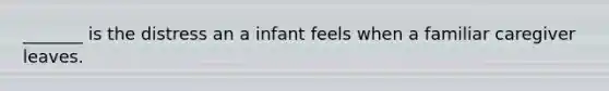 _______ is the distress an a infant feels when a familiar caregiver leaves.