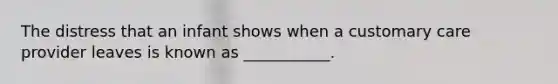 The distress that an infant shows when a customary care provider leaves is known as ___________.