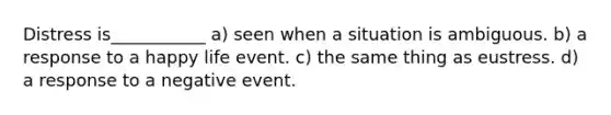 Distress is___________ a) seen when a situation is ambiguous. b) a response to a happy life event. c) the same thing as eustress. d) a response to a negative event.