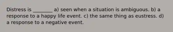 Distress is ________ a) seen when a situation is ambiguous. b) a response to a happy life event. c) the same thing as eustress. d) a response to a negative event.