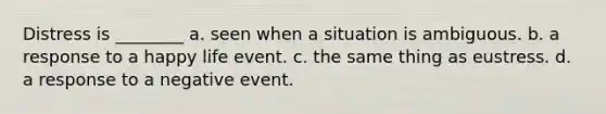 Distress is ________ a. seen when a situation is ambiguous. b. a response to a happy life event. c. the same thing as eustress. d. a response to a negative event.