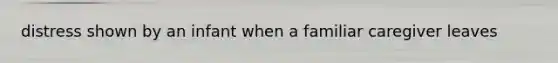 distress shown by an infant when a familiar caregiver leaves