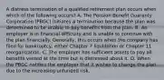 A distress termination of a qualified retirement plan occurs when which of the following occurs? A. The Pension Benefit Guaranty Corporation (PBGC) initiates a termination because the plan was determined to be unable to pay benefits from the plan. B. An employer is in financial difficulty and is unable to continue with the plan financially. Generally, this occurs when the company has filed for bankruptcy, either Chapter 7 liquidation or Chapter 11 reorganization. C. The employer has sufficient assets to pay all benefits vested at the time but is distressed about it. D. When the PBGC notifies the employer that it wishes to change the plan due to the increasing unfunded risk.