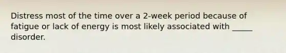 Distress most of the time over a 2-week period because of fatigue or lack of energy is most likely associated with _____ disorder.