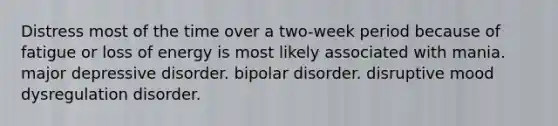 Distress most of the time over a two-week period because of fatigue or loss of energy is most likely associated with mania. major depressive disorder. bipolar disorder. disruptive mood dysregulation disorder.