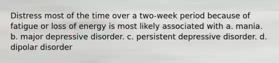 Distress most of the time over a two-week period because of fatigue or loss of energy is most likely associated with a. mania. b. major depressive disorder. c. persistent depressive disorder. d. dipolar disorder