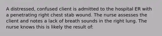 A distressed, confused client is admitted to the hospital ER with a penetrating right chest stab wound. The nurse assesses the client and notes a lack of breath sounds in the right lung. The nurse knows this is likely the result of: