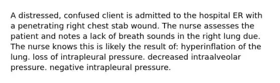 A distressed, confused client is admitted to the hospital ER with a penetrating right chest stab wound. The nurse assesses the patient and notes a lack of breath sounds in the right lung due. The nurse knows this is likely the result of: hyperinflation of the lung. loss of intrapleural pressure. decreased intraalveolar pressure. negative intrapleural pressure.