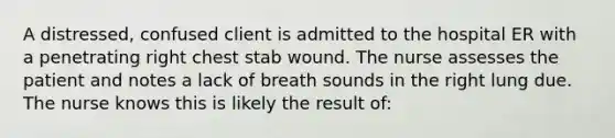 A distressed, confused client is admitted to the hospital ER with a penetrating right chest stab wound. The nurse assesses the patient and notes a lack of breath sounds in the right lung due. The nurse knows this is likely the result of: