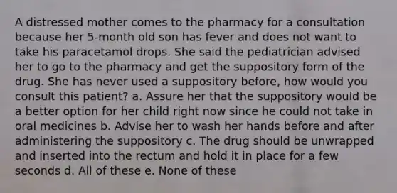 A distressed mother comes to the pharmacy for a consultation because her 5-month old son has fever and does not want to take his paracetamol drops. She said the pediatrician advised her to go to the pharmacy and get the suppository form of the drug. She has never used a suppository before, how would you consult this patient? a. Assure her that the suppository would be a better option for her child right now since he could not take in oral medicines b. Advise her to wash her hands before and after administering the suppository c. The drug should be unwrapped and inserted into the rectum and hold it in place for a few seconds d. All of these e. None of these