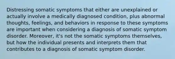 Distressing somatic symptoms that either are unexplained or actually involve a medically diagnosed condition, plus abnormal thoughts, feelings, and behaviors in response to these symptoms are important when considering a diagnosis of somatic symptom disorder. Moreover, it's not the somatic symptoms themselves, but how the individual presents and interprets them that contributes to a diagnosis of somatic symptom disorder.