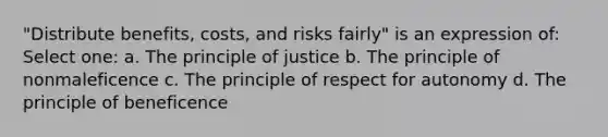 "Distribute benefits, costs, and risks fairly" is an expression of: Select one: a. The principle of justice b. The principle of nonmaleficence c. The principle of respect for autonomy d. The principle of beneficence