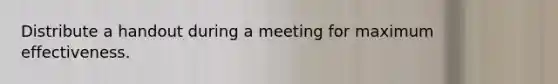 Distribute a handout during a meeting for maximum effectiveness.