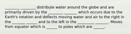 ________ ________ distribute water around the globe and are primarily driven by the ________ _______ which occurs due to the Earth's rotation and deflects moving water and air to the right in the _______ ______ and to the left in the _________ _______. Moves from equator which is ______ to poles which are ______.