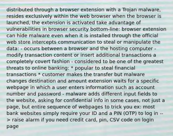 distributed through a browser extension with a Trojan malware, resides exclusively within the web browser when the browser is launched, the extension is activated take advantage of vulnerabilities in browser security bottom-line: browser extension can hide malware even when it is installed through the official web store intercepts communication to steal or manipulate the data: - occurs between a browser and the hosting computer - modify transaction content or insert additional transactions a completely covert fashion - considered to be one of the greatest threats to online banking: * popular to steal financial transactions * customer makes the transfer but malware changes destination and amount extension waits for a specific webpage in which a user enters information such as account number and password - malware adds different input fields to the website, asking for confidential info in some cases, not just a page, but entire sequence of webpages to trick you ex: most bank websites simply require your ID and a PIN (OTP) to log in --> raise alarm if you need credit card, pin, CSV code on login page