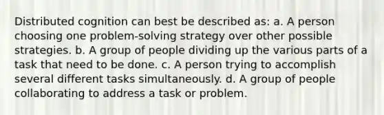 Distributed cognition can best be described as: a. A person choosing one problem-solving strategy over other possible strategies. b. A group of people dividing up the various parts of a task that need to be done. c. A person trying to accomplish several different tasks simultaneously. d. A group of people collaborating to address a task or problem.