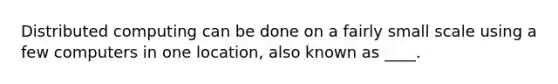 Distributed computing can be done on a fairly small scale using a few computers in one location, also known as ____.