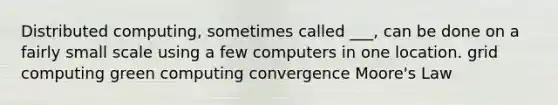 Distributed computing, sometimes called ___, can be done on a fairly small scale using a few computers in one location. grid computing green computing convergence Moore's Law