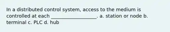 In a distributed control system, access to the medium is controlled at each ___________________. a. station or node b. terminal c. PLC d. hub