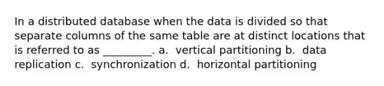 In a distributed database when the data is divided so that separate columns of the same table are at distinct locations that is referred to as _________. a. ​ vertical partitioning b. ​ data replication c. ​ synchronization d. ​ horizontal partitioning