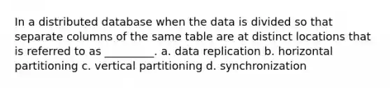 In a distributed database when the data is divided so that separate columns of the same table are at distinct locations that is referred to as _________. a. ​data replication b. ​horizontal partitioning c. ​vertical partitioning d. ​synchronization