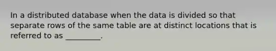 In a distributed database when the data is divided so that separate rows of the same table are at distinct locations that is referred to as _________.