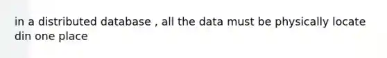 in a distributed database , all the data must be physically locate din one place