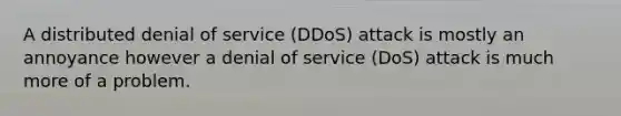 A distributed denial of service (DDoS) attack is mostly an annoyance however a denial of service (DoS) attack is much more of a problem.