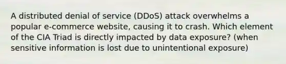 A distributed denial of service (DDoS) attack overwhelms a popular e-commerce website, causing it to crash. Which element of the CIA Triad is directly impacted by data exposure? (when sensitive information is lost due to unintentional exposure)