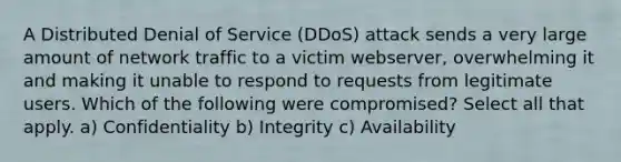 A Distributed Denial of Service (DDoS) attack sends a very large amount of network traffic to a victim webserver, overwhelming it and making it unable to respond to requests from legitimate users. Which of the following were compromised? Select all that apply. a) Confidentiality b) Integrity c) Availability