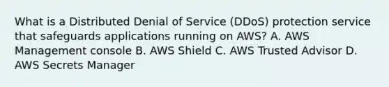 What is a Distributed Denial of Service (DDoS) protection service that safeguards applications running on AWS? A. AWS Management console B. AWS Shield C. AWS Trusted Advisor D. AWS Secrets Manager