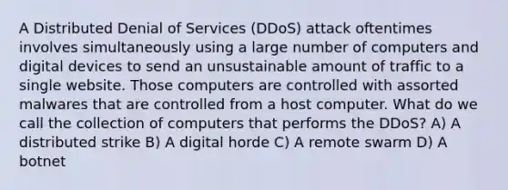 A Distributed Denial of Services (DDoS) attack oftentimes involves simultaneously using a large number of computers and digital devices to send an unsustainable amount of traffic to a single website. Those computers are controlled with assorted malwares that are controlled from a host computer. What do we call the collection of computers that performs the DDoS? A) A distributed strike B) A digital horde C) A remote swarm D) A botnet