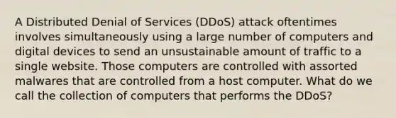 A Distributed Denial of Services (DDoS) attack oftentimes involves simultaneously using a large number of computers and digital devices to send an unsustainable amount of traffic to a single website. Those computers are controlled with assorted malwares that are controlled from a host computer. What do we call the collection of computers that performs the DDoS?