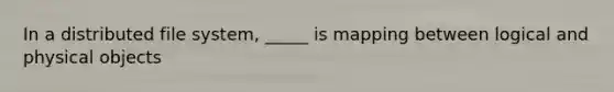 In a distributed file system, _____ is mapping between logical and physical objects